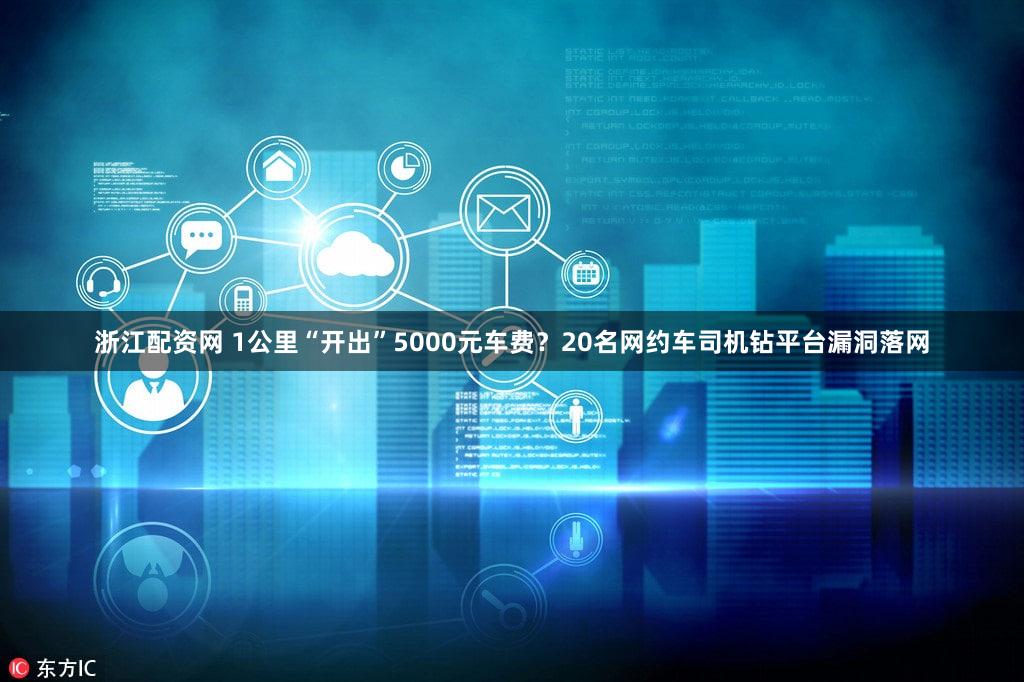 浙江配资网 1公里“开出”5000元车费？20名网约车司机钻平台漏洞落网