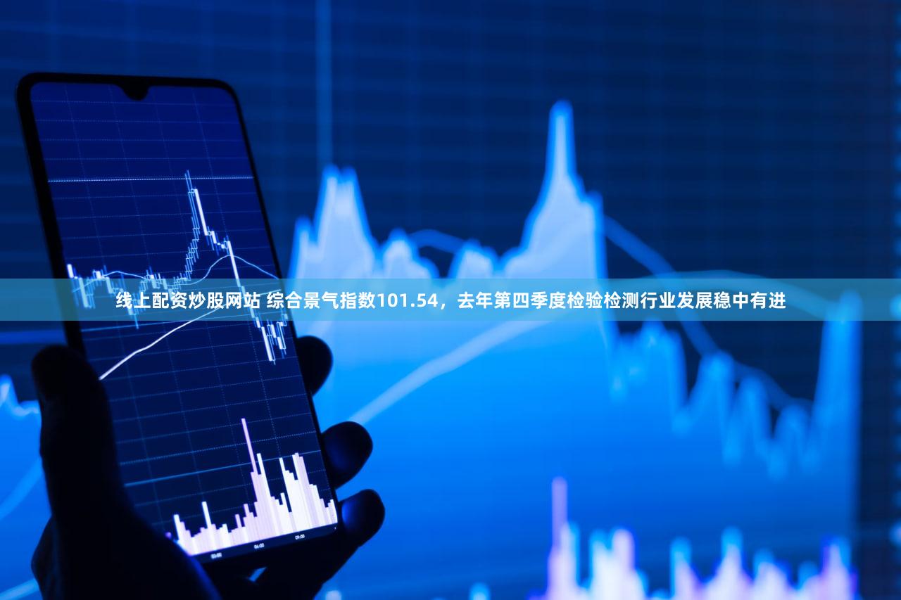 线上配资炒股网站 综合景气指数101.54，去年第四季度检验检测行业发展稳中有进