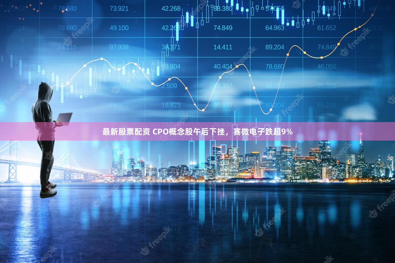 最新股票配资 CPO概念股午后下挫，赛微电子跌超9%