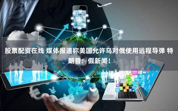 股票配资在线 媒体报道称美国允许乌对俄使用远程导弹 特朗普：假新闻！