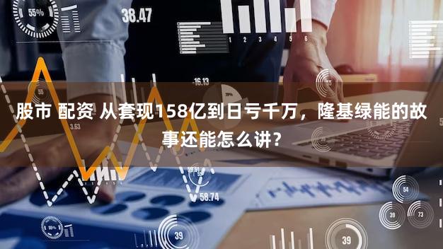 股市 配资 从套现158亿到日亏千万，隆基绿能的故事还能怎么讲？