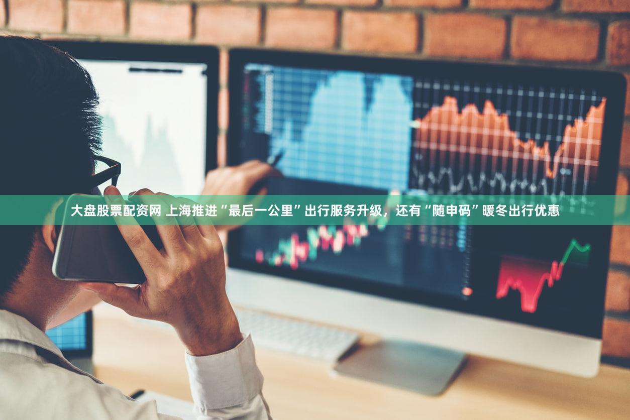 大盘股票配资网 上海推进“最后一公里”出行服务升级，还有“随申码”暖冬出行优惠